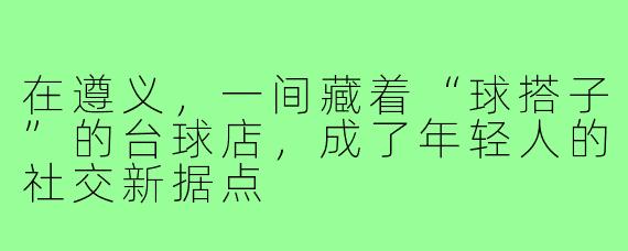 在遵义,一间藏着“球搭子”的台球店,成了年轻人的社交新据点