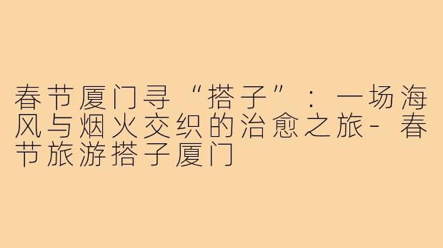 春节厦门寻“搭子”:一场海风与烟火交织的治愈之旅-春节旅游搭子厦门