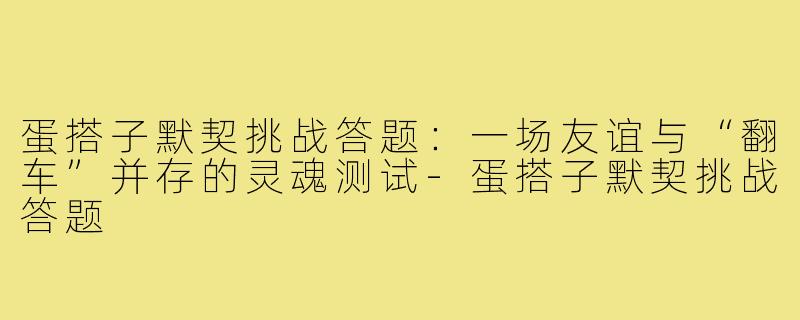 蛋搭子默契挑战答题:一场友谊与“翻车”并存的灵魂测试-蛋搭子默契挑战答题