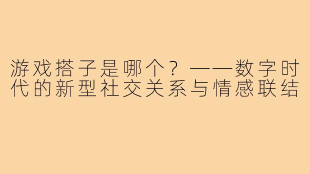 游戏搭子是哪个？——数字时代的新型社交关系与情感联结