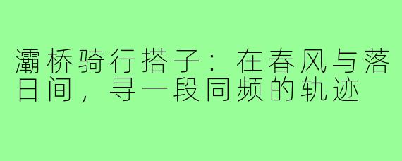 灞桥骑行搭子：在春风与落日间，寻一段同频的轨迹