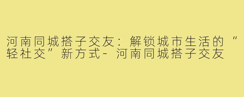 河南同城搭子交友：解锁城市生活的“轻社交”新方式-河南同城搭子交友