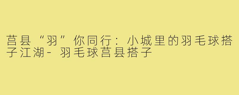 莒县“羽”你同行:小城里的羽毛球搭子江湖-羽毛球莒县搭子
