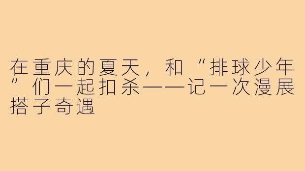 在重庆的夏天,和“排球少年”们一起扣杀——记一次漫展搭子奇遇