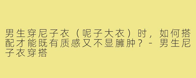 男生穿尼子衣(呢子大衣)时,如何搭配才能既有质感又不显臃肿?-男生尼子衣穿搭