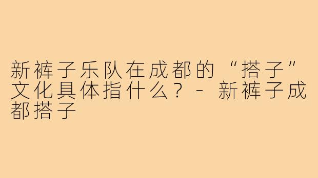新裤子乐队在成都的“搭子”文化具体指什么？-新裤子成都搭子
