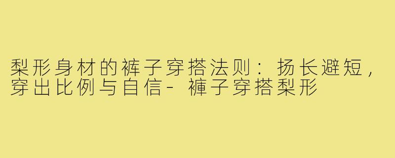 梨形身材的裤子穿搭法则:扬长避短,穿出比例与自信-褲子穿搭梨形