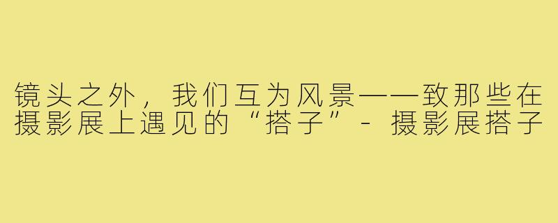镜头之外,我们互为风景——致那些在摄影展上遇见的“搭子”-摄影展搭子
