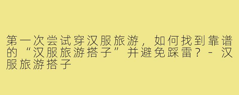 第一次尝试穿汉服旅游,如何找到靠谱的“汉服旅游搭子”并避免踩雷?-汉服旅游搭子