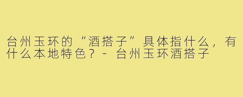 台州玉环的“酒搭子”具体指什么,有什么本地特色?-台州玉环酒搭子