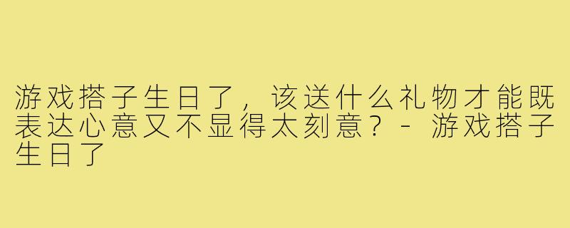 游戏搭子生日了，该送什么礼物才能既表达心意又不显得太刻意？-游戏搭子生日了