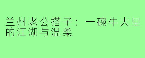 兰州老公搭子：一碗牛大里的江湖与温柔