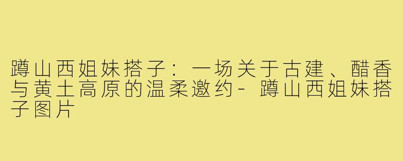 蹲山西姐妹搭子:一场关于古建、醋香与黄土高原的温柔邀约-蹲山西姐妹搭子图片