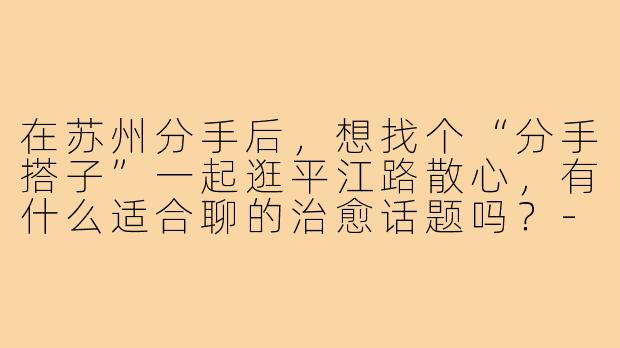 在苏州分手后,想找个“分手搭子”一起逛平江路散心,有什么适合聊的治愈话题吗?-分手搭子聊天苏州