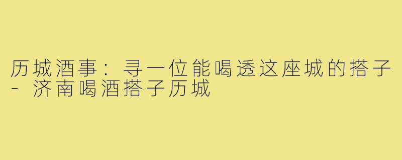 历城酒事：寻一位能喝透这座城的搭子-济南喝酒搭子历城