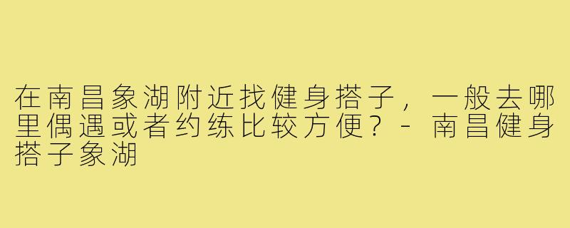 在南昌象湖附近找健身搭子,一般去哪里偶遇或者约练比较方便?-南昌健身搭子象湖