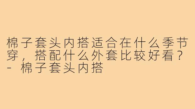 棉子套头内搭适合在什么季节穿,搭配什么外套比较好看?-棉子套头内搭