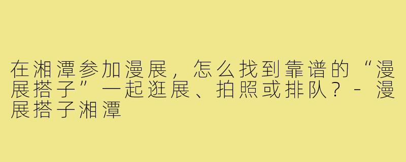 在湘潭参加漫展，怎么找到靠谱的“漫展搭子”一起逛展、拍照或排队？-漫展搭子湘潭