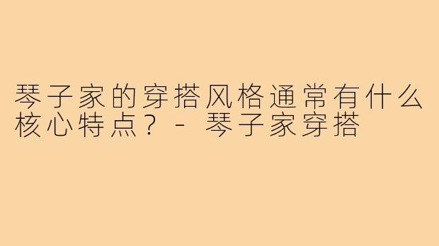 琴子家的穿搭风格通常有什么核心特点？-琴子家穿搭