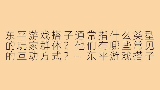 东平游戏搭子通常指什么类型的玩家群体？他们有哪些常见的互动方式？-东平游戏搭子