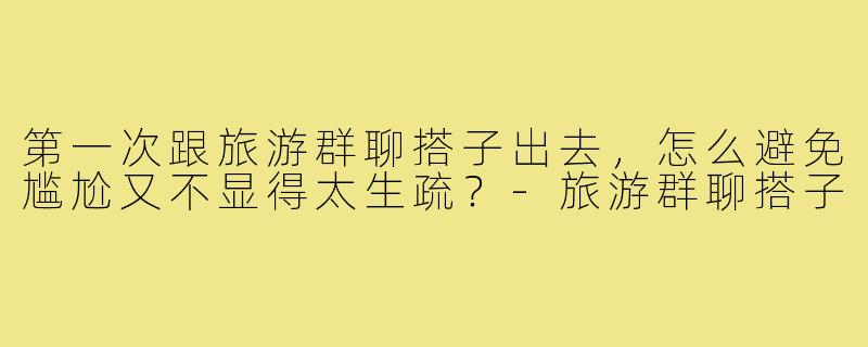 第一次跟旅游群聊搭子出去,怎么避免尴尬又不显得太生疏?-旅游群聊搭子