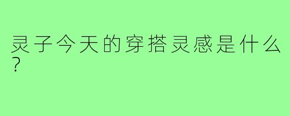 灵子今天的穿搭灵感是什么?