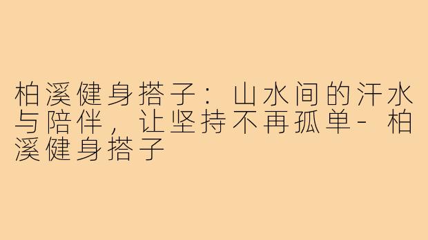 柏溪健身搭子：山水间的汗水与陪伴，让坚持不再孤单-柏溪健身搭子