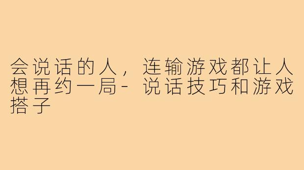 会说话的人,连输游戏都让人想再约一局-说话技巧和游戏搭子