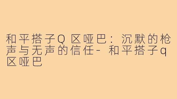 和平搭子Q区哑巴：沉默的枪声与无声的信任-和平搭子q区哑巴