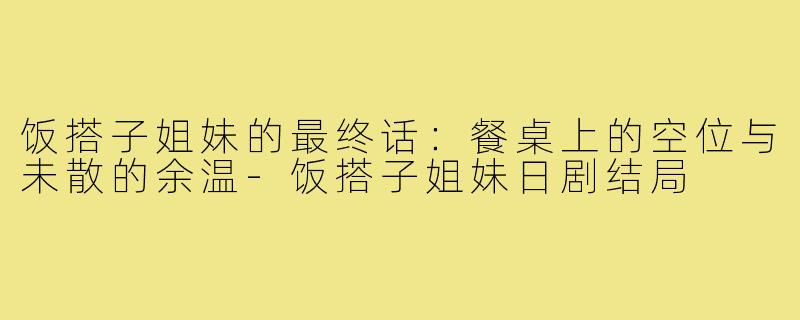 饭搭子姐妹的最终话：餐桌上的空位与未散的余温-饭搭子姐妹日剧结局