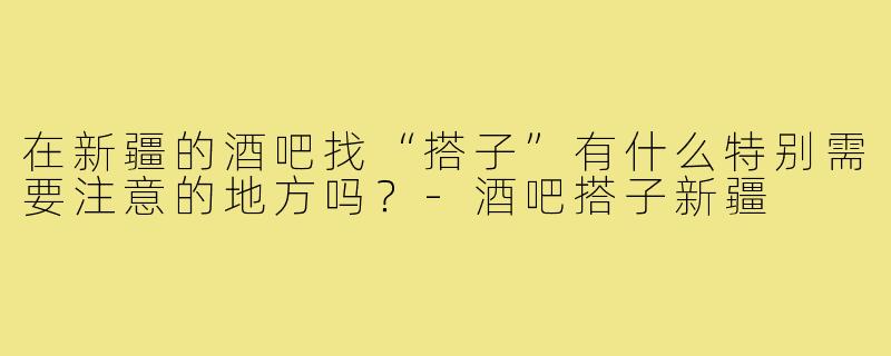 在新疆的酒吧找“搭子”有什么特别需要注意的地方吗?-酒吧搭子新疆
