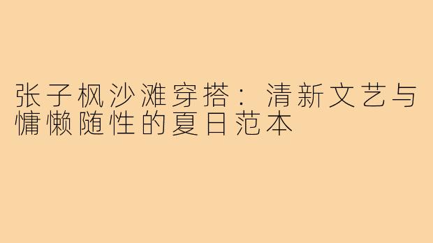 张子枫沙滩穿搭:清新文艺与慵懒随性的夏日范本
