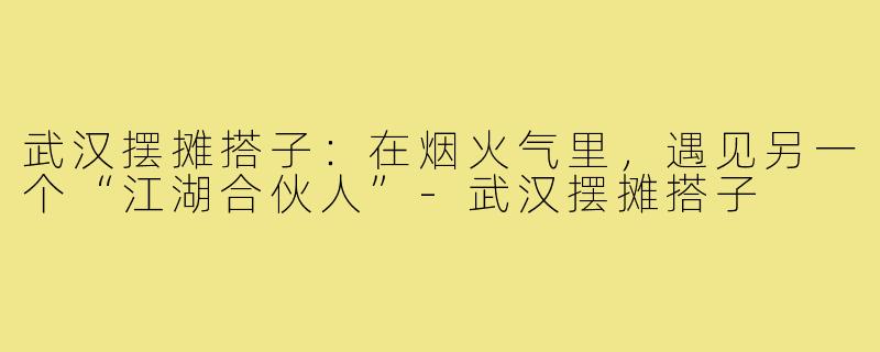武汉摆摊搭子：在烟火气里，遇见另一个“江湖合伙人”-武汉摆摊搭子