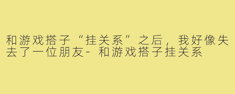 和游戏搭子“挂关系”之后,我好像失去了一位朋友-和游戏搭子挂关系