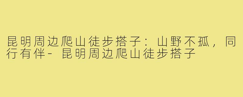 昆明周边爬山徒步搭子：山野不孤，同行有伴-昆明周边爬山徒步搭子