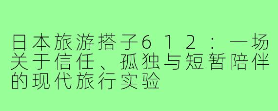 日本旅游搭子612:一场关于信任、孤独与短暂陪伴的现代旅行实验