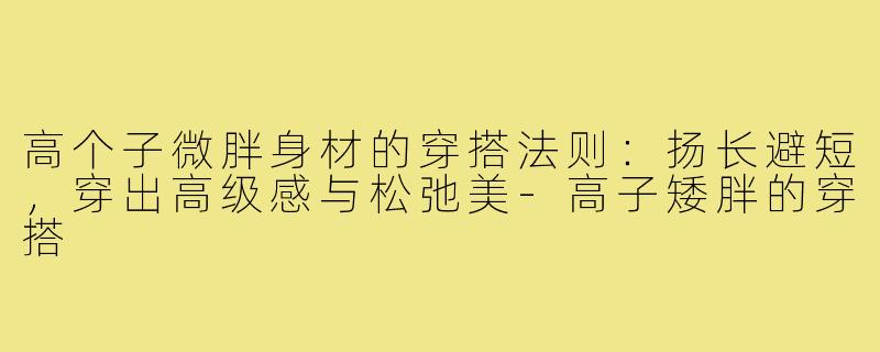 高个子微胖身材的穿搭法则:扬长避短,穿出高级感与松弛美-高子矮胖的穿搭