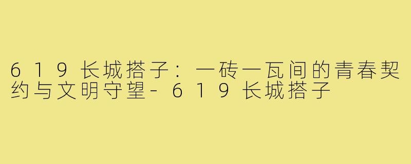 619长城搭子:一砖一瓦间的青春契约与文明守望-619长城搭子
