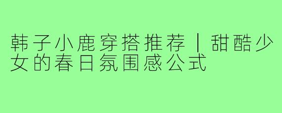 韩子小鹿穿搭推荐|甜酷少女的春日氛围感公式