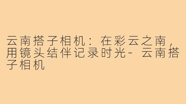 云南搭子相机:在彩云之南,用镜头结伴记录时光-云南搭子相机