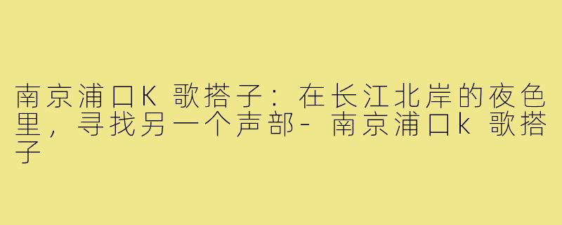 南京浦口K歌搭子：在长江北岸的夜色里，寻找另一个声部-南京浦口k歌搭子