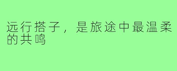 远行搭子，是旅途中最温柔的共鸣