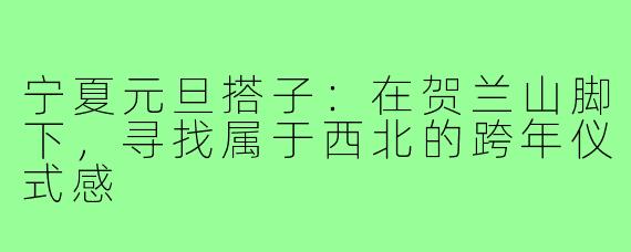 宁夏元旦搭子:在贺兰山脚下,寻找属于西北的跨年仪式感