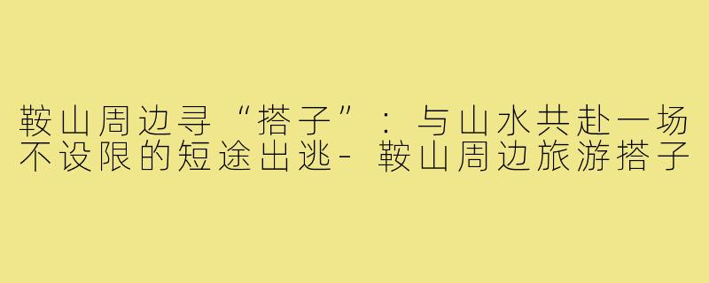 鞍山周边寻“搭子”:与山水共赴一场不设限的短途出逃-鞍山周边旅游搭子