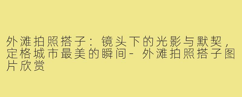 外滩拍照搭子：镜头下的光影与默契，定格城市最美的瞬间-外滩拍照搭子图片欣赏