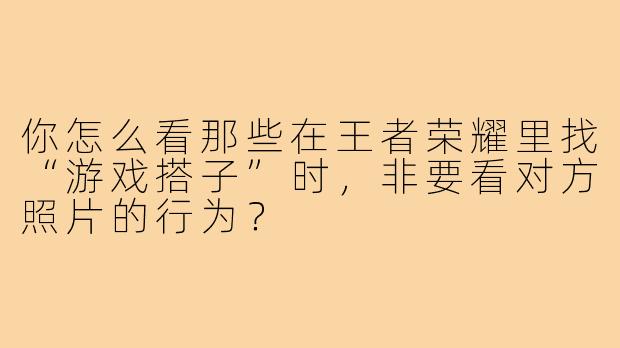 你怎么看那些在王者荣耀里找“游戏搭子”时，非要看对方照片的行为？