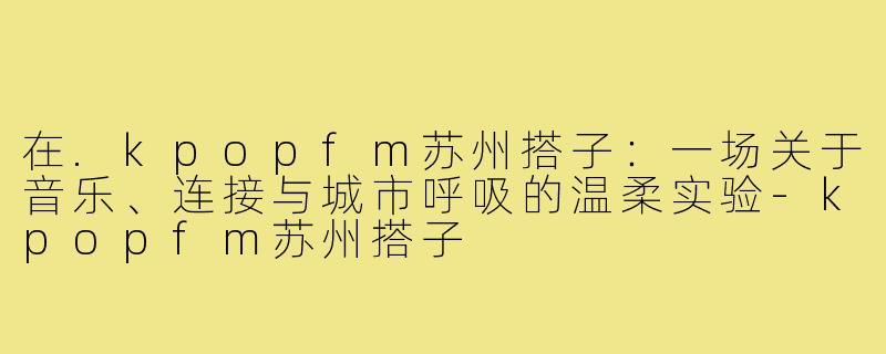 在.kpopfm苏州搭子:一场关于音乐、连接与城市呼吸的温柔实验-kpopfm苏州搭子