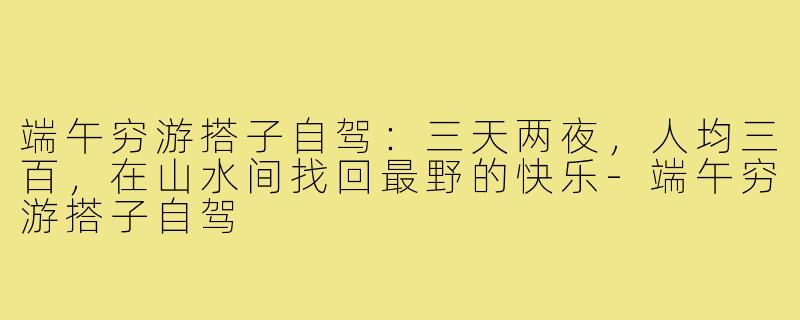 端午穷游搭子自驾：三天两夜，人均三百，在山水间找回最野的快乐-端午穷游搭子自驾