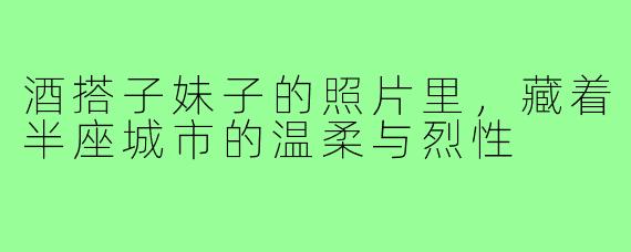 酒搭子妹子的照片里，藏着半座城市的温柔与烈性