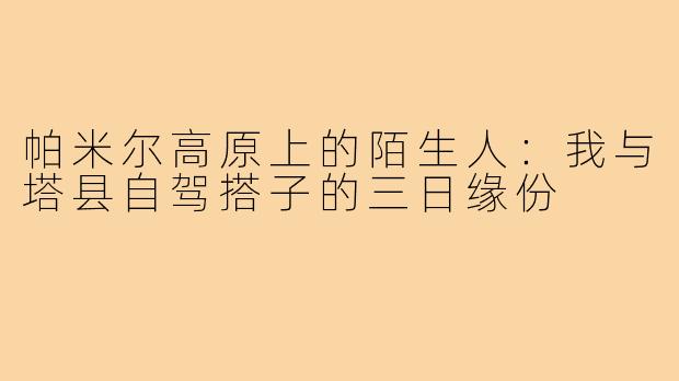 帕米尔高原上的陌生人:我与塔县自驾搭子的三日缘份